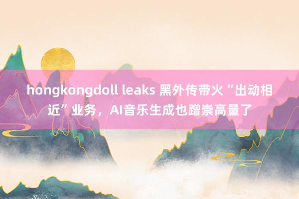 hongkongdoll leaks 黑外传带火“出动相近”业务，AI音乐生成也蹭崇高量了