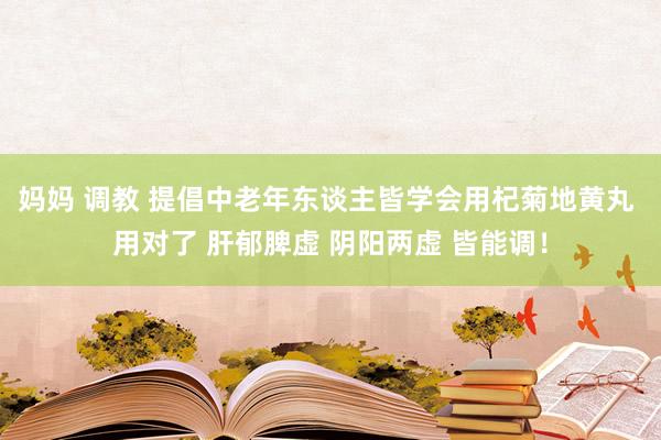 妈妈 调教 提倡中老年东谈主皆学会用杞菊地黄丸 用对了 肝郁脾虚 阴阳两虚 皆能调！