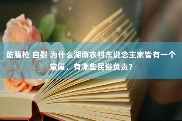 筋膜枪 自慰 为什么湖南农村东说念主家皆有一个堂屋，有哪些民俗负责？