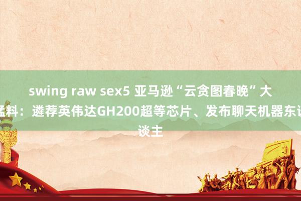 swing raw sex5 亚马逊“云贪图春晚”大爆猛料：遴荐英伟达GH200超等芯片、发布聊天机器东谈主