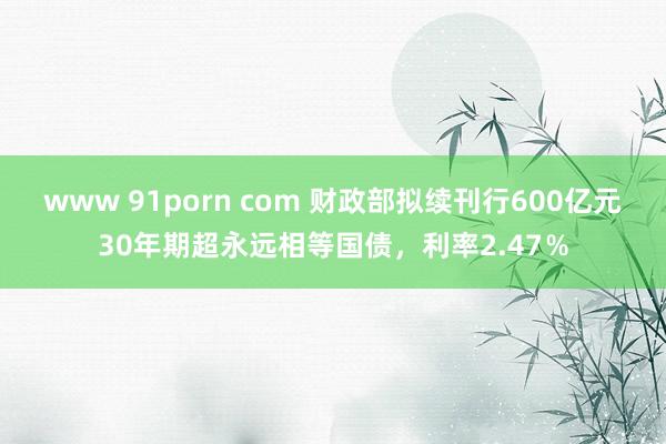 www 91porn com 财政部拟续刊行600亿元30年期超永远相等国债，利率2.47％