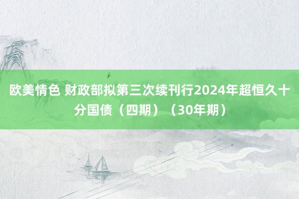 欧美情色 财政部拟第三次续刊行2024年超恒久十分国债（四期）（30年期）