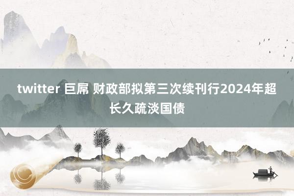 twitter 巨屌 财政部拟第三次续刊行2024年超长久疏淡国债