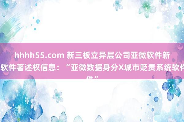 hhhh55.com 新三板立异层公司亚微软件新增软件著述权信息：“亚微数据身分X城市贬责系统软件”