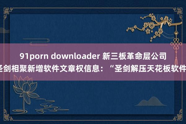 91porn downloader 新三板革命层公司圣剑相聚新增软件文章权信息：“圣剑解压天花板软件”