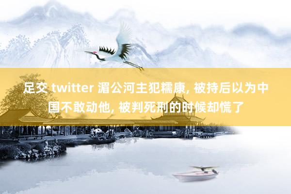 足交 twitter 湄公河主犯糯康， 被持后以为中国不敢动他， 被判死刑的时候却慌了