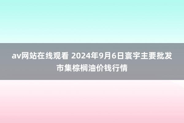 av网站在线观看 2024年9月6日寰宇主要批发市集棕榈油价钱行情