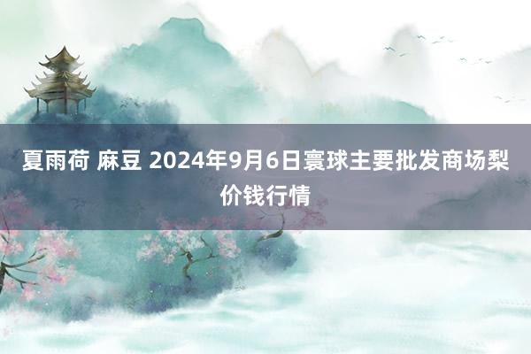 夏雨荷 麻豆 2024年9月6日寰球主要批发商场梨价钱行情