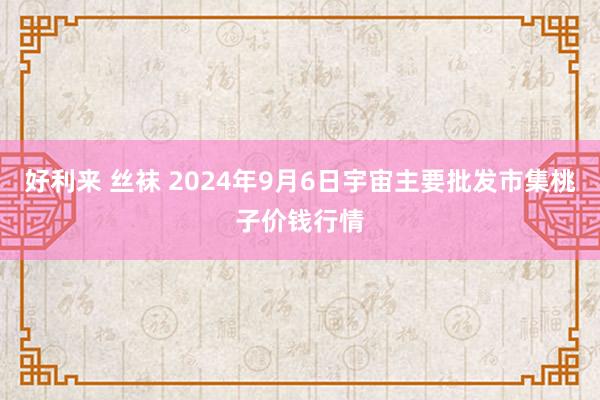 好利来 丝袜 2024年9月6日宇宙主要批发市集桃子价钱行情