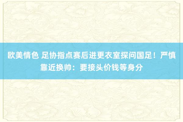 欧美情色 足协指点赛后进更衣室探问国足！严慎靠近换帅：要接头价钱等身分