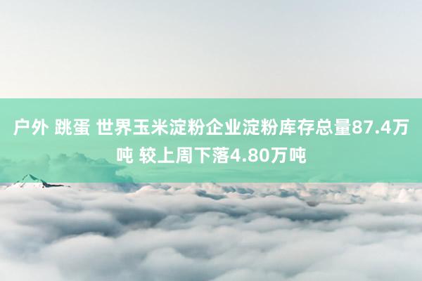 户外 跳蛋 世界玉米淀粉企业淀粉库存总量87.4万吨 较上周下落4.80万吨