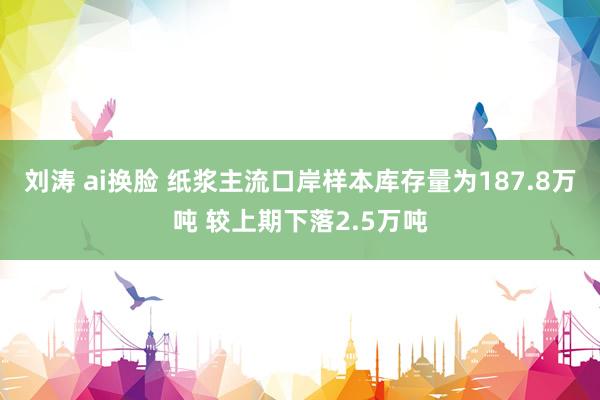 刘涛 ai换脸 纸浆主流口岸样本库存量为187.8万吨 较上期下落2.5万吨