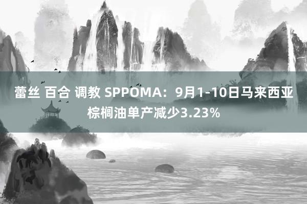 蕾丝 百合 调教 SPPOMA：9月1-10日马来西亚棕榈油单产减少3.23%