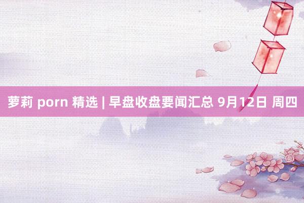 萝莉 porn 精选 | 早盘收盘要闻汇总 9月12日 周四