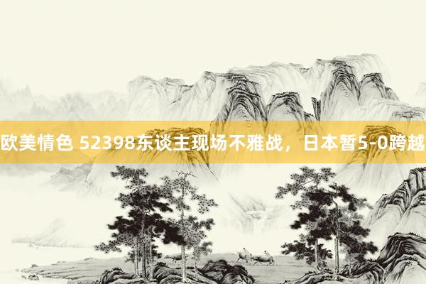 欧美情色 52398东谈主现场不雅战，日本暂5-0跨越