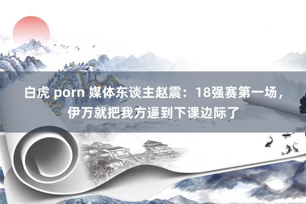 白虎 porn 媒体东谈主赵震：18强赛第一场，伊万就把我方逼到下课边际了