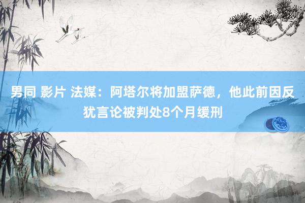 男同 影片 法媒：阿塔尔将加盟萨德，他此前因反犹言论被判处8个月缓刑