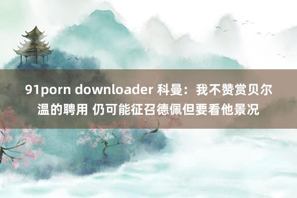 91porn downloader 科曼：我不赞赏贝尔温的聘用 仍可能征召德佩但要看他景况