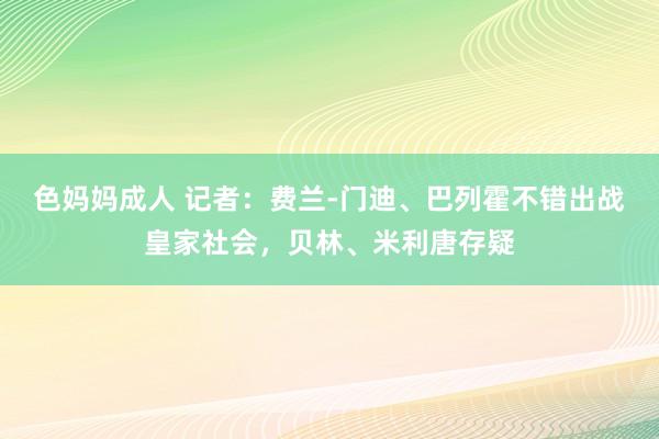 色妈妈成人 记者：费兰-门迪、巴列霍不错出战皇家社会，贝林、米利唐存疑