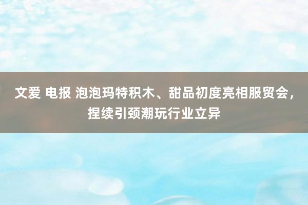 文爱 电报 泡泡玛特积木、甜品初度亮相服贸会，捏续引颈潮玩行业立异