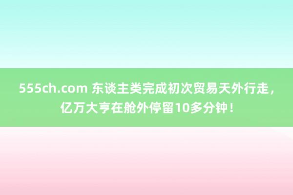 555ch.com 东谈主类完成初次贸易天外行走，亿万大亨在舱外停留10多分钟！