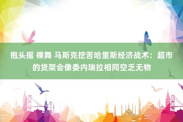 抱头摇 裸舞 马斯克挖苦哈里斯经济战术：超市的货架会像委内瑞拉相同空乏无物