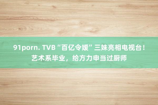 91porn. TVB“百亿令嫒”三妹亮相电视台！艺术系毕业，给方力申当过厨师