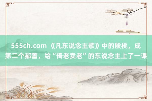 555ch.com 《凡东说念主歌》中的殷桃，成第二个郝蕾，给“倚老卖老”的东说念主上了一课