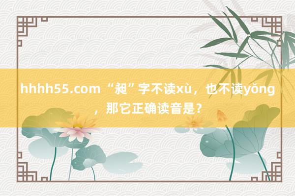 hhhh55.com “昶”字不读xù，也不读yǒng，那它正确读音是？