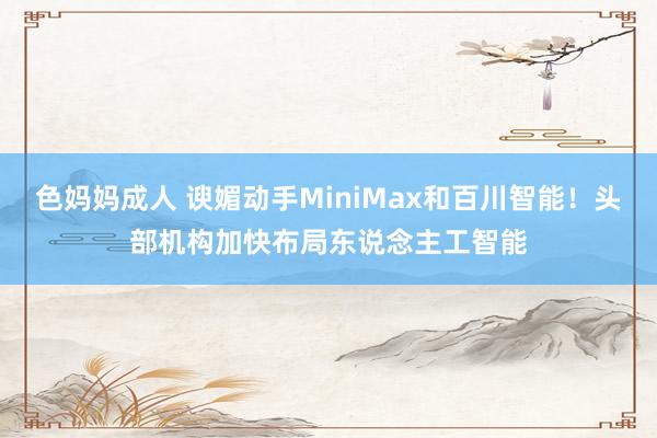 色妈妈成人 谀媚动手MiniMax和百川智能！头部机构加快布局东说念主工智能