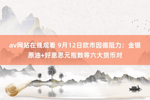 av网站在线观看 9月12日欧市因循阻力：金银原油+好意思元指数等六大货币对