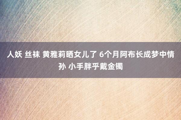 人妖 丝袜 黄雅莉晒女儿了 6个月阿布长成梦中情孙 小手胖乎戴金镯