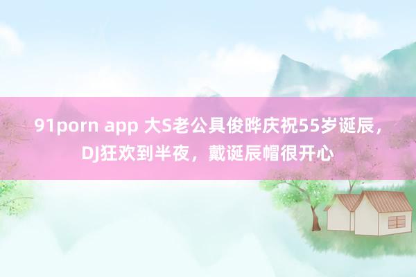 91porn app 大S老公具俊晔庆祝55岁诞辰，DJ狂欢到半夜，戴诞辰帽很开心