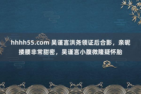 hhhh55.com 吴谨言洪尧领证后合影，亲昵搂腰非常甜密，吴谨言小腹微隆疑怀胎