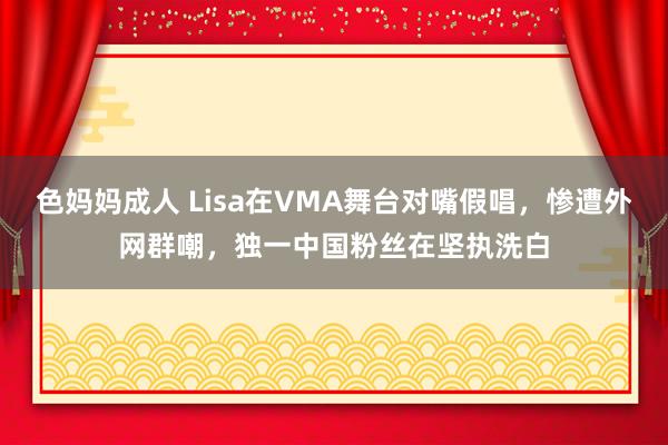 色妈妈成人 Lisa在VMA舞台对嘴假唱，惨遭外网群嘲，独一中国粉丝在坚执洗白