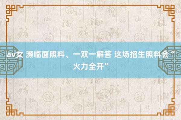 av女 濒临面照料、一双一解答 这场招生照料会“火力全开”