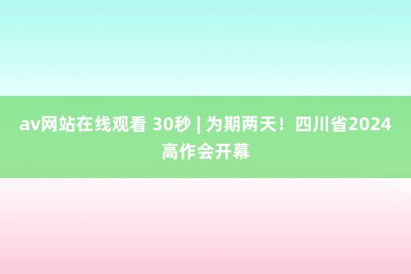 av网站在线观看 30秒 | 为期两天！四川省2024高作会开幕