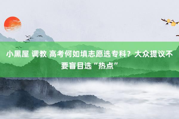 小黑屋 调教 高考何如填志愿选专科？大众提议不要盲目选“热点”