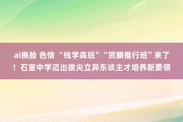 ai换脸 色情 “钱学森班”“贺麟推行班”来了！石室中学迈出拔尖立异东谈主才培养新要领