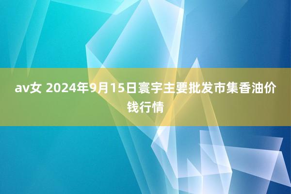 av女 2024年9月15日寰宇主要批发市集香油价钱行情