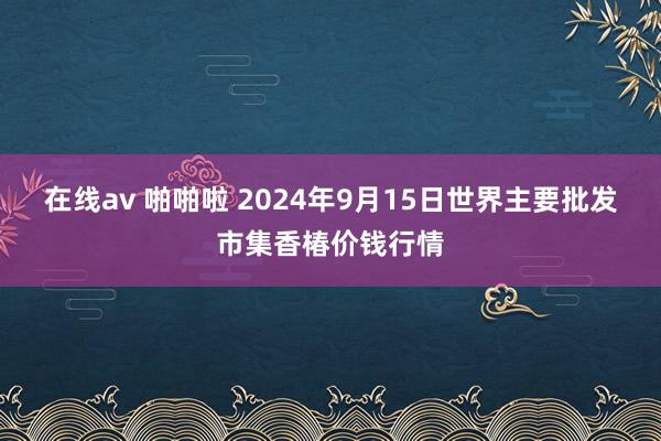 在线av 啪啪啦 2024年9月15日世界主要批发市集香椿价钱行情