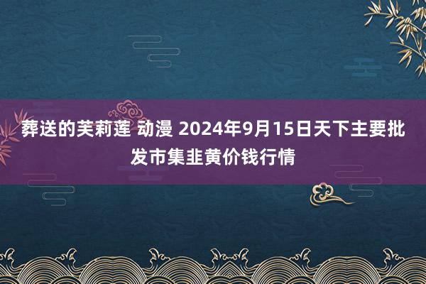 葬送的芙莉莲 动漫 2024年9月15日天下主要批发市集韭黄价钱行情