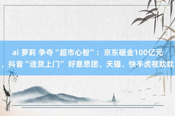 ai 萝莉 争夺“超市心智”：京东砸金100亿元、抖音“送货上门” 好意思团、天猫、快手虎视眈眈