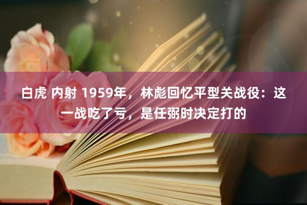 白虎 内射 1959年，林彪回忆平型关战役：这一战吃了亏，是任弼时决定打的