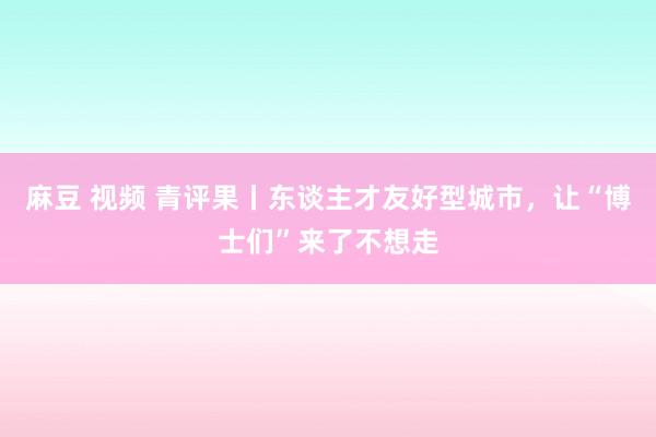 麻豆 视频 青评果丨东谈主才友好型城市，让“博士们”来了不想走