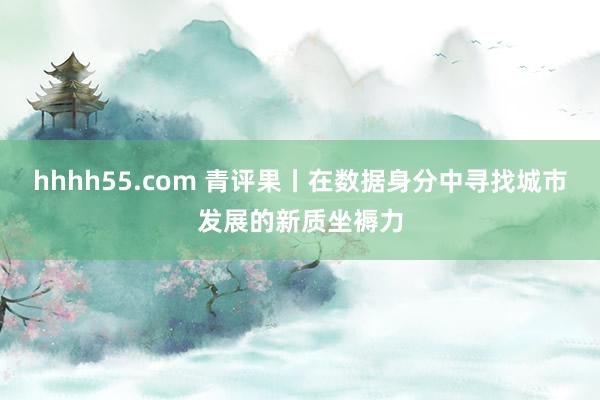 hhhh55.com 青评果丨在数据身分中寻找城市发展的新质坐褥力