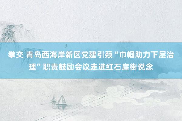 拳交 青岛西海岸新区党建引颈“巾帼助力下层治理”职责鼓励会议走进红石崖街说念