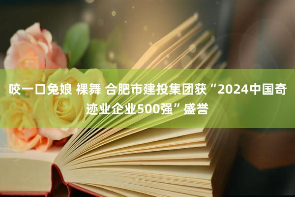 咬一口兔娘 裸舞 合肥市建投集团获“2024中国奇迹业企业500强”盛誉