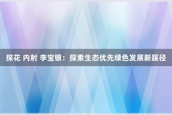 探花 内射 李宝银：探索生态优先绿色发展新蹊径