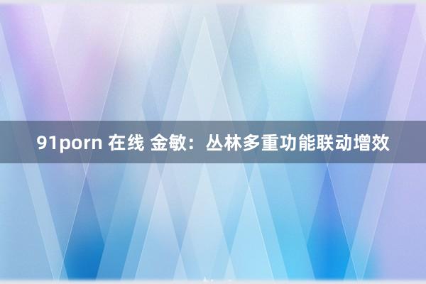 91porn 在线 金敏：丛林多重功能联动增效